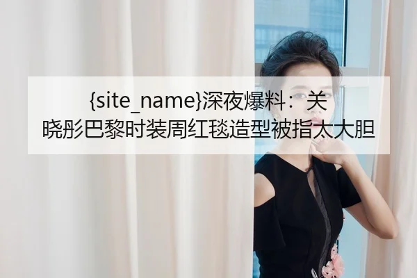 51吃瓜网深夜爆料：关晓彤巴黎时装周红毯造型被指太大胆