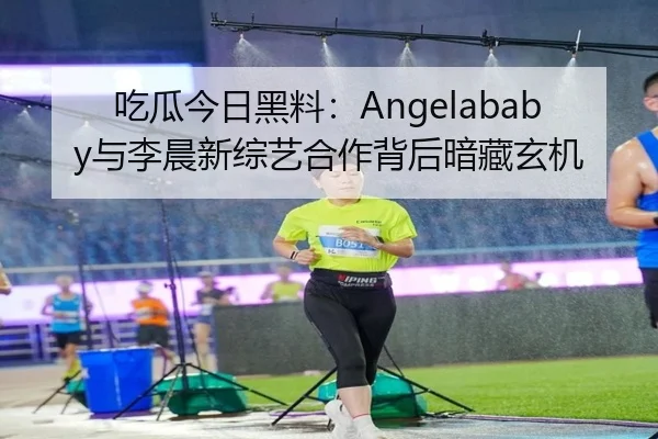 吃瓜今日黑料：Angelababy与李晨新综艺合作背后暗藏玄机