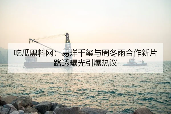 吃瓜黑料网：易烊千玺与周冬雨合作新片路透曝光引爆热议